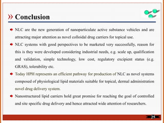 » Conclusion
NLC are the new generation of nanoparticulate active substance vehicles and are
attracting major attention as novel colloidal drug carriers for topical use.
NLC systems with good perspectives to be marketed very successfully, reason for
this is they were developed considering industrial needs, e.g. scale up, qualification
and validation, simple technology, low cost, regulatory excipient status (e.g.
GRAS), tolerability etc.
Today HPH represents an efficient pathway for production of NLC as novel systems
composed of physiological lipid materials suitable for topical, dermal administration
novel drug delivery system.
Nanostructured lipid carriers hold great promise for reaching the goal of controlled
and site specific drug delivery and hence attracted wide attention of researchers.
25