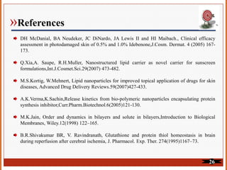 »References
DH McDanial, BA Neudeker, JC DiNardo, JA Lewis II and HI Maibach., Clinical efficacy
assessment in photodamaged skin of 0.5% and 1.0% Idebenone,J.Cosm. Dermat. 4 (2005) 167-
173.
Q.Xia,A. Saupe, R.H.Muller, Nanostructured lipid carrier as novel carrier for sunscreen
formulations,Int.J.Cosmet.Sci.29(2007) 473-482.
M.S.Kortig, W.Mehnert, Lipid nanoparticles for improved topical application of drugs for skin
diseases, Advanced Drug Delivery Reviews.59(2007)427-433.
A.K.Verma,K.Sachin,Release kinetics from bio-polymeric nanoparticles encapsulating protein
synthesis inhibitor,Curr.Pharm.Biotechnol.6(2005)121-130.
M.K.Jain, Order and dynamics in bilayers and solute in bilayers,Introduction to Biological
Membranes, Wiley.12(1998) 122–165.
B.R.Shivakumar BR, V. Ravindranath, Glutathione and protein thiol homeostasis in brain
during reperfusion after cerebral ischemia, J. Pharmacol. Exp. Ther. 274(1995)1167–73.
26