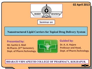 02 April 2013




                             Seminar on


Nanostructured Lipid Carriers for Topical Drug Delivery System


Presented by:                             Guided by:
Mr. Sachin S. Mali                        Dr. A. A. Hajare
M.Pharm. (IInd Semester),                 Professor and Head,
Dept. of Pharm.Technology.                Dept. of Pharm.Technology.



BHARATI VIDYAPEETH COLLEGE OF PHARMACY, KOLHAPUR.
                                                               1
 