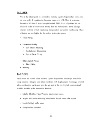 16 
2.6.2 PRICE 
Price is the critical point in a competitive industry. Jyotiba Supermarket works on a 
low cost model. It considers its discounted price as its USP. There is an average 
discount of 6-8% on all items in respect to their MRP. Prices of products are low 
because it is able to secure stock directly from the manufacturer. There are huge 
synergies in terms of bulk purchasing, transportation and central warehousing. These 
all factors are very helpful for the retailers to keep low prices. 
 Value Pricing 
 Promotional Pricing 
Low Interest Financing 
Psychological Discounting 
Special Event Pricing 
 Differentiated Pricing 
Time Pricing 
 Bundling 
2.6.3 PLACE 
Place means the location of the business. Jyotiba Supermarket has always worked on 
cheap locations. It targets semi-urban population with its placement. Its strategy is to find 
a low-cost location and it never goes for hot spots in the city. It relied on promotional 
activities to make up for unattractive locations. 
 Initially Identifies Future/Potential development areas. 
 Acquire such areas at an early phase before the real estate value booms. 
 Located at high traffic areas. 
 Design to look crowded. 
 