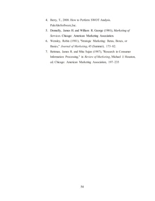 4. Berry, T., 2008. How to Perform SWOT Analysis. 
54 
PaloAltoSoftware,Inc. 
5. Donnelly, James H. and William R. George (1981), Marketing of 
Services. Chicago: American Marketing Association. 
6. Wensley, Robin (1981), "Strategic Marketing: Betas, Boxes, or 
Basics," Journal of Marketing, 45 (Summer), 173–82. 
7. Bettman, James R. and Mita Sujan (1987), "Research in Consumer 
Information Processing," in Review of Marketing, Michael J. Houston, 
ed. Chicago: American Marketing Association, 197–235 
 