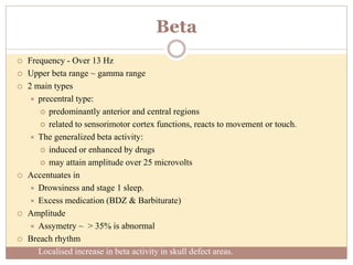 Beta
 Frequency - Over 13 Hz
 Upper beta range ~ gamma range
 2 main types
 precentral type:
 predominantly anterior and central regions
 related to sensorimotor cortex functions, reacts to movement or touch.
 The generalized beta activity:
 induced or enhanced by drugs
 may attain amplitude over 25 microvolts
 Accentuates in
 Drowsiness and stage 1 sleep.
 Excess medication (BDZ & Barbiturate)
 Amplitude
 Assymetry ~ > 35% is abnormal
 Breach rhythm
 Localised increase in beta activity in skull defect areas.
 