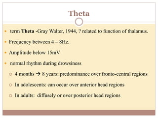 Theta
 term Theta -Gray Walter, 1944, ? related to function of thalamus.
 Frequency between 4 – 8Hz.
 Amplitude below 15mV
 normal rhythm during drowsiness
 4 months  8 years: predominance over fronto-central regions
 In adolescents: can occur over anterior head regions
 In adults: diffusely or over posterior head regions
 
