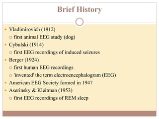 Brief History
 Vladimirovich (1912)
 first animal EEG study (dog)
 Cybulski (1914)
 first EEG recordings of induced seizures
 Berger (1924)
 first human EEG recordings
 'invented' the term electroencephalogram (EEG)
 American EEG Society formed in 1947
 Aserinsky & Kleitman (1953)
 first EEG recordings of REM sleep
 