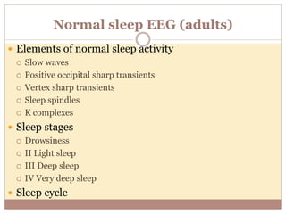Normal sleep EEG (adults)
 Elements of normal sleep activity
 Slow waves
 Positive occipital sharp transients
 Vertex sharp transients
 Sleep spindles
 K complexes
 Sleep stages
 Drowsiness
 II Light sleep
 III Deep sleep
 IV Very deep sleep
 Sleep cycle
 