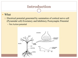 Introduction
 What
 Electrical potential generated by summation of cortical nerve cell
(Pyramidal cell) Exictatory and Inhibitory Postsynaptic Potential
 Not Action potential
 