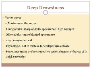 Deep Drowsiness
 Vertex waves
 Maximum at the vertex.
 Young adults- sharp or spiky appearance , high voltages
 Older adults - more blunted appearance
 may be asymmetrical
 Physiologic , not to mistake for epileptiform activity
 Sometimes trains or short repetitive series, clusters, or bursts of in
quick succession
 
