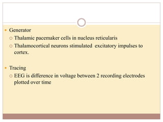  Generator
 Thalamic pacemaker cells in nucleus reticularis
 Thalamocortical neurons stimulated excitatory impulses to
cortex.
 Tracing
 EEG is difference in voltage between 2 recording electrodes
plotted over time
 