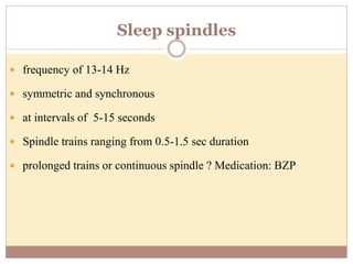 Sleep spindles
 frequency of 13-14 Hz
 symmetric and synchronous
 at intervals of 5-15 seconds
 Spindle trains ranging from 0.5-1.5 sec duration
 prolonged trains or continuous spindle ? Medication: BZP
 