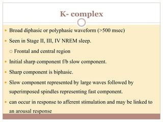 K- complex
 Broad diphasic or polyphasic waveform (>500 msec)
 Seen in Stage II, III, IV NREM sleep.
 Frontal and central region
 Initial sharp component f/b slow component.
 Sharp component is biphasic.
 Slow component represented by large waves followed by
superimposed spindles representing fast component.
 can occur in response to afferent stimulation and may be linked to
an arousal response
 