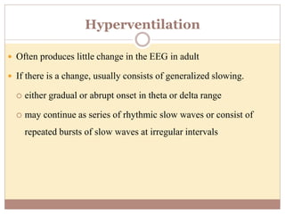 Hyperventilation
 Often produces little change in the EEG in adult
 If there is a change, usually consists of generalized slowing.
 either gradual or abrupt onset in theta or delta range
 may continue as series of rhythmic slow waves or consist of
repeated bursts of slow waves at irregular intervals
 