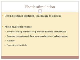 Photic stimulation
 Driving response- posterior , time locked to stimulus
 Photo-myoclonic resonse
 electrical activity of frontal scalp muscles- Frontalis and Orb Oculi
 Repeated contractions of these musc. produces time locked response
 Anterior
 Same freq as the flash
 