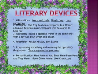 1. Alliteration - toads and teals, Bingle bog , crass
cacophony
2. Metaphor- The frog has been compared to a Mozart,
a famous Austrian music composer who has come to
help her
3. Antithesis- (using 2 opposite words in the same line)-
With a joy was both sweet and bitter.
4. Repetition- Ko-ash Ko-ash, awn & awn
5. Irony (saying something and meaning the opposite)-
(frog says) - Your song must be your own.
6. Personification- Here Animals And Birds Have Been Personified
And They Have Been Given Human Like Characters
 