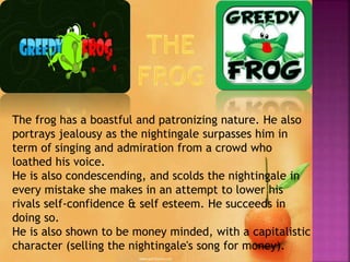The frog has a boastful and patronizing nature. He also
portrays jealousy as the nightingale surpasses him in
term of singing and admiration from a crowd who
loathed his voice.
He is also condescending, and scolds the nightingale in
every mistake she makes in an attempt to lower his
rivals self-confidence & self esteem. He succeeds in
doing so.
He is also shown to be money minded, with a capitalistic
character (selling the nightingale's song for money).
 