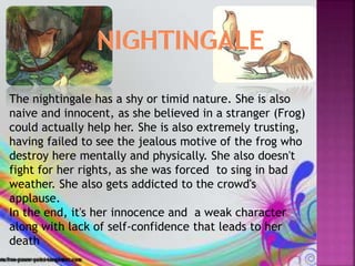 The nightingale has a shy or timid nature. She is also
naive and innocent, as she believed in a stranger (Frog)
could actually help her. She is also extremely trusting,
having failed to see the jealous motive of the frog who
destroy here mentally and physically. She also doesn't
fight for her rights, as she was forced to sing in bad
weather. She also gets addicted to the crowd's
applause.
In the end, it's her innocence and a weak character
along with lack of self-confidence that leads to her
death
 