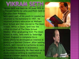 Vikram Seth was born on 20 June 1952 in
a Punjabi family to Leila and Prem Seth in
Calcutta (now Kolkata).
Seth spent part of his youth in London but
returned to his homeland in 1957. He
received primary education at Welham
Boys' School and then moved to The Doon
School. While at Doon, Seth was the
Editor-in-chief of The Doon School
Weekly. After graduating from The Doon
School in India, Seth went to Tonbridge
School, England to complete his A-
levels where he developed an interest in
poetry and learned Chinese. After leaving
Oxford, Seth moved to California to work
on a graduate degree in economics
at Stanford University. He then went on to
study creative writing at Stanford and
classical Chinese poetry at Nanjing
University in China.
 