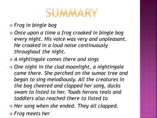  Frog in bingle bog
 Once upon a time a frog croaked in bingle bog
every night. His voice was very and unpleasant.
He croaked in a loud noise continuously
throughout the night.
 A nightingale comes there and sings
 One night in the clod moonlight, a nightingale
came there. She perched on the sumac tree and
began to sing melodiously. All the creatures in
the bog cheered and clapped her song, ducks
swam to listed to her. Toads herons teals and
toddlers also reached there to listed to
 Her song when she ended. They all clapped.
 Frog meets her
 