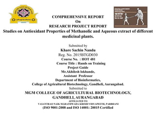 COMPREHENSIVE REPORT
On
RESEARCH PROJECT REPORT
Studies on Antioxidant Properties of Methanolic and Aqueous extract of different
medicinal plants.
Submitted by
Khare Sachin Nandu
Reg. No. 2015BTGD030
Course No. : HOT 481
Course Title : Hands on Training
Project Guide
Mr.Akhilesh lokhande,
Assistant Professor
Department of Bioinformatics,
College of Agricultural Biotechnology, Gandheli, Aurangabad.
Submitted to
MGM COLLEGE OFAGRICULTURAL BIOTECHNOLOGY,
GANDHELI, AURANGABAD
AFFILIATED TO
VASANTRAO NAIK MARATHWADA KRISHI VIDYAPEETH, PARBHANI
(ISO 9001:2008 and ISO 14001: 20015 Certified
 