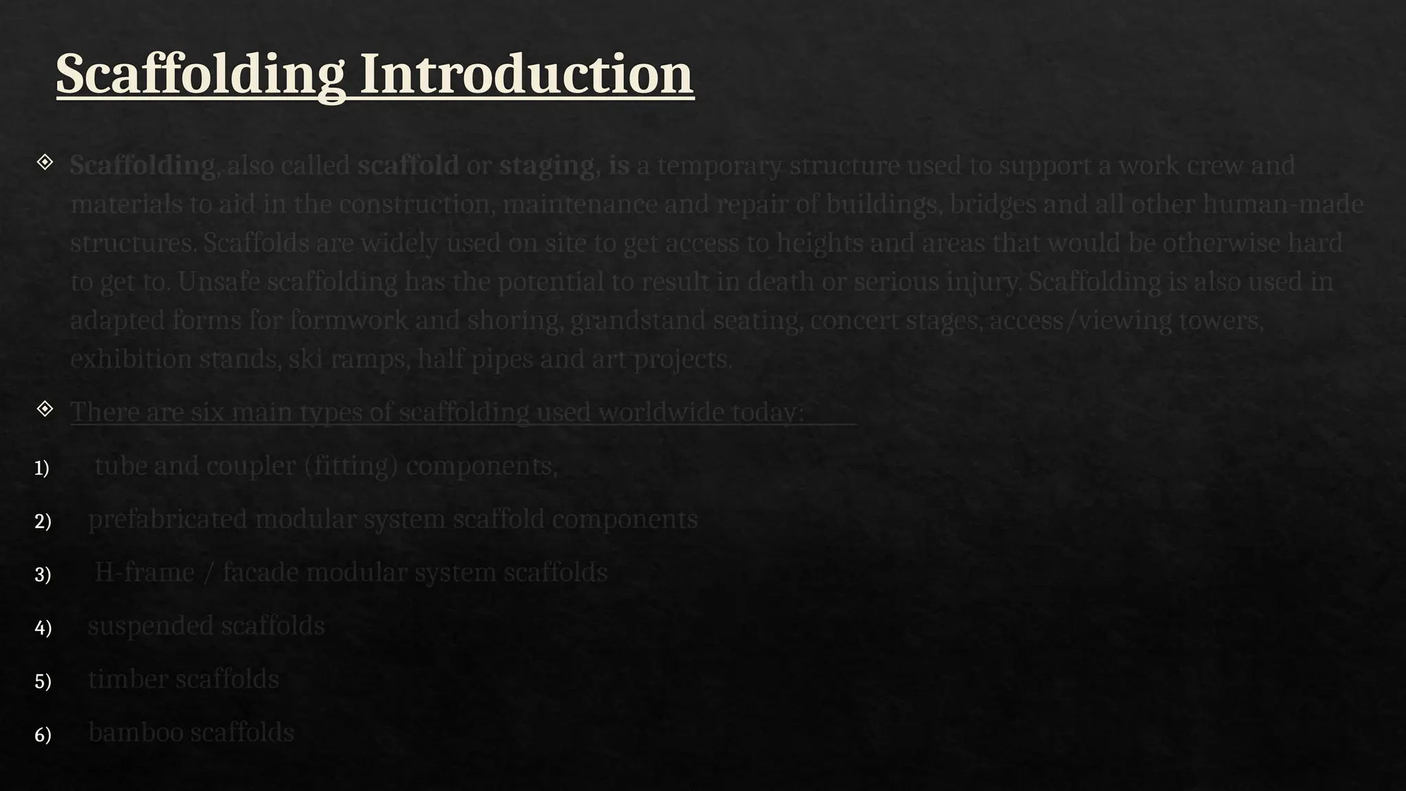Scaffolding Introduction
 Scaffolding, also called scaffold or staging, is a temporary structure used to support a work crew and
materials to aid in the construction, maintenance and repair of buildings, bridges and all other human-made
structures. Scaffolds are widely used on site to get access to heights and areas that would be otherwise hard
to get to. Unsafe scaffolding has the potential to result in death or serious injury. Scaffolding is also used in
adapted forms for formwork and shoring, grandstand seating, concert stages, access/viewing towers,
exhibition stands, ski ramps, half pipes and art projects.
 There are six main types of scaffolding used worldwide today:
1) tube and coupler (fitting) components,
2) prefabricated modular system scaffold components
3) H-frame / facade modular system scaffolds
4) suspended scaffolds
5) timber scaffolds
6) bamboo scaffolds
 