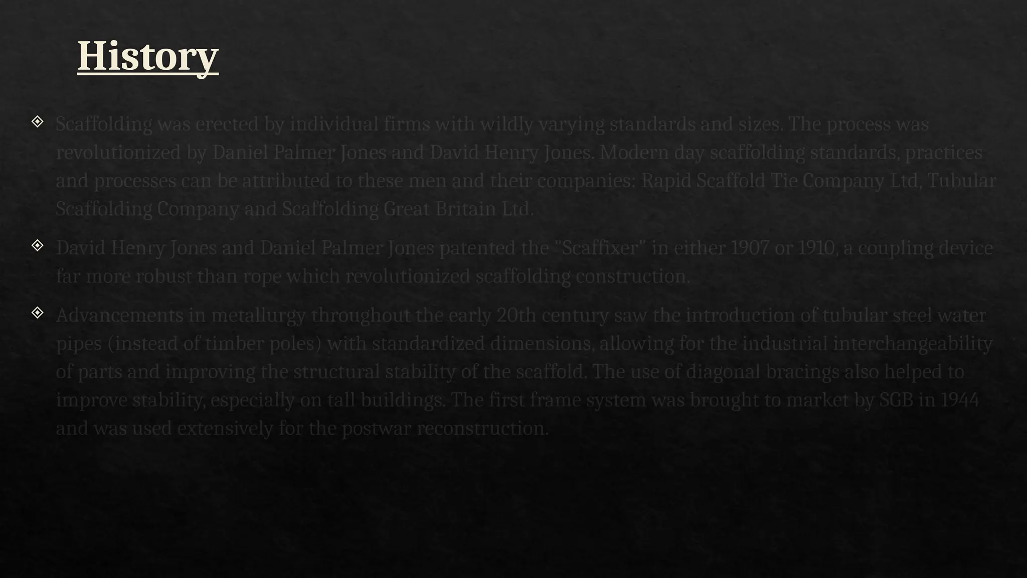 History
 Scaffolding was erected by individual firms with wildly varying standards and sizes. The process was
revolutionized by Daniel Palmer Jones and David Henry Jones. Modern day scaffolding standards, practices
and processes can be attributed to these men and their companies: Rapid Scaffold Tie Company Ltd, Tubular
Scaffolding Company and Scaffolding Great Britain Ltd.
 David Henry Jones and Daniel Palmer Jones patented the "Scaffixer" in either 1907 or 1910, a coupling device
far more robust than rope which revolutionized scaffolding construction.
 Advancements in metallurgy throughout the early 20th century saw the introduction of tubular steel water
pipes (instead of timber poles) with standardized dimensions, allowing for the industrial interchangeability
of parts and improving the structural stability of the scaffold. The use of diagonal bracings also helped to
improve stability, especially on tall buildings. The first frame system was brought to market by SGB in 1944
and was used extensively for the postwar reconstruction.
 