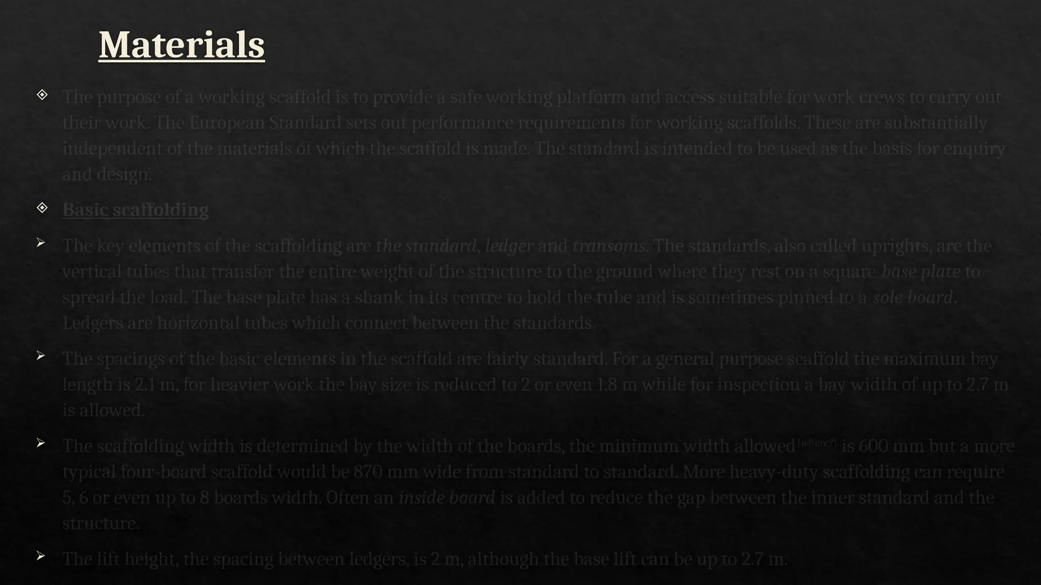 Materials
 The purpose of a working scaffold is to provide a safe working platform and access suitable for work crews to carry out
their work. The European Standard sets out performance requirements for working scaffolds. These are substantially
independent of the materials of which the scaffold is made. The standard is intended to be used as the basis for enquiry
and design.
 Basic scaffolding
 The key elements of the scaffolding are the standard, ledger and transoms. The standards, also called uprights, are the
vertical tubes that transfer the entire weight of the structure to the ground where they rest on a square base plate to
spread the load. The base plate has a shank in its centre to hold the tube and is sometimes pinned to a sole board.
Ledgers are horizontal tubes which connect between the standards.
 The spacings of the basic elements in the scaffold are fairly standard. For a general purpose scaffold the maximum bay
length is 2.1 m, for heavier work the bay size is reduced to 2 or even 1.8 m while for inspection a bay width of up to 2.7 m
is allowed.
 The scaffolding width is determined by the width of the boards, the minimum width allowed[where?]
is 600 mm but a more
typical four-board scaffold would be 870 mm wide from standard to standard. More heavy-duty scaffolding can require
5, 6 or even up to 8 boards width. Often an inside board is added to reduce the gap between the inner standard and the
structure.
 The lift height, the spacing between ledgers, is 2 m, although the base lift can be up to 2.7 m.
 