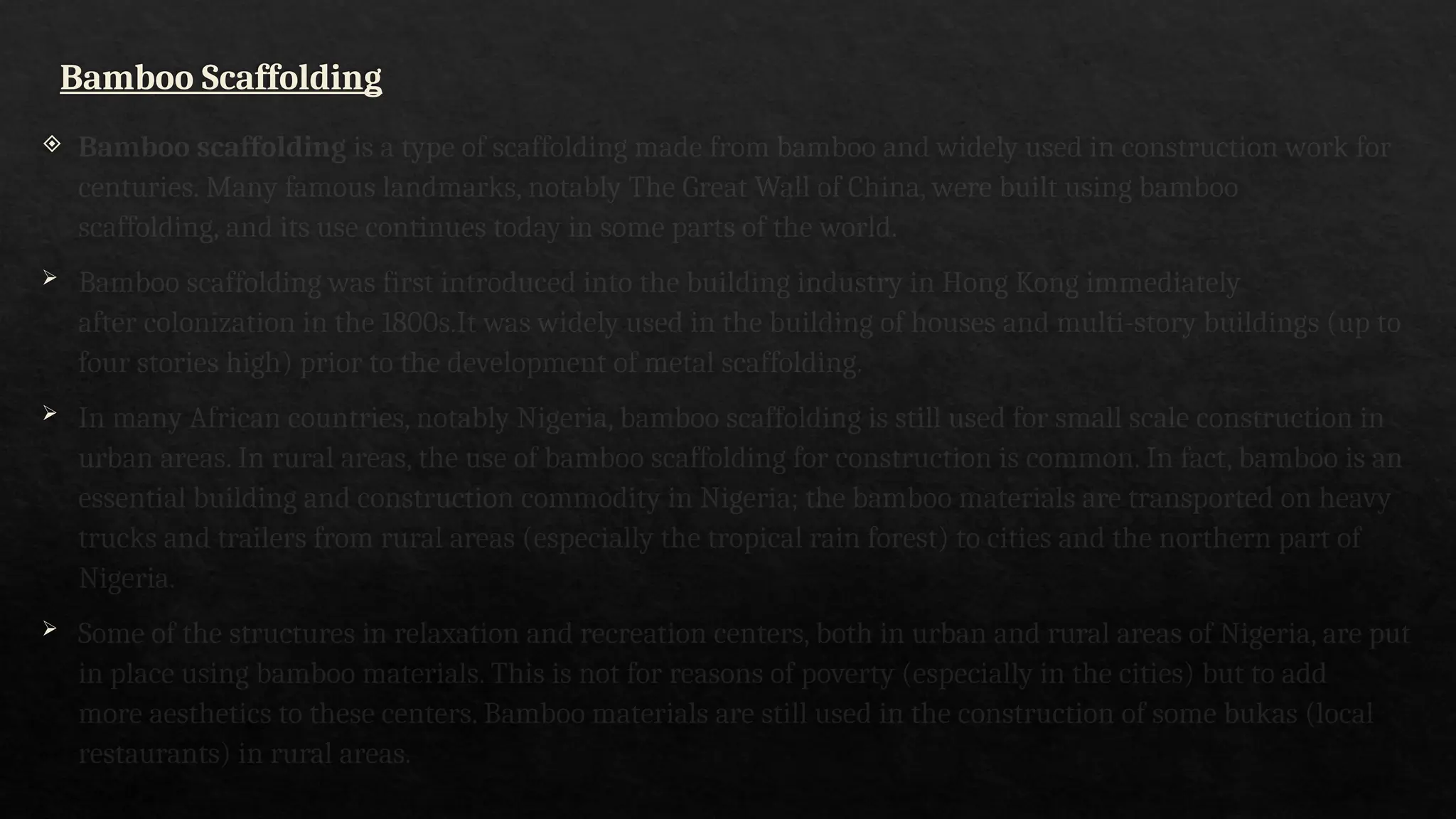 Bamboo Scaffolding
 Bamboo scaffolding is a type of scaffolding made from bamboo and widely used in construction work for
centuries. Many famous landmarks, notably The Great Wall of China, were built using bamboo
scaffolding, and its use continues today in some parts of the world.
 Bamboo scaffolding was first introduced into the building industry in Hong Kong immediately
after colonization in the 1800s.It was widely used in the building of houses and multi-story buildings (up to
four stories high) prior to the development of metal scaffolding.
 In many African countries, notably Nigeria, bamboo scaffolding is still used for small scale construction in
urban areas. In rural areas, the use of bamboo scaffolding for construction is common. In fact, bamboo is an
essential building and construction commodity in Nigeria; the bamboo materials are transported on heavy
trucks and trailers from rural areas (especially the tropical rain forest) to cities and the northern part of
Nigeria.
 Some of the structures in relaxation and recreation centers, both in urban and rural areas of Nigeria, are put
in place using bamboo materials. This is not for reasons of poverty (especially in the cities) but to add
more aesthetics to these centers. Bamboo materials are still used in the construction of some bukas (local
restaurants) in rural areas.
 