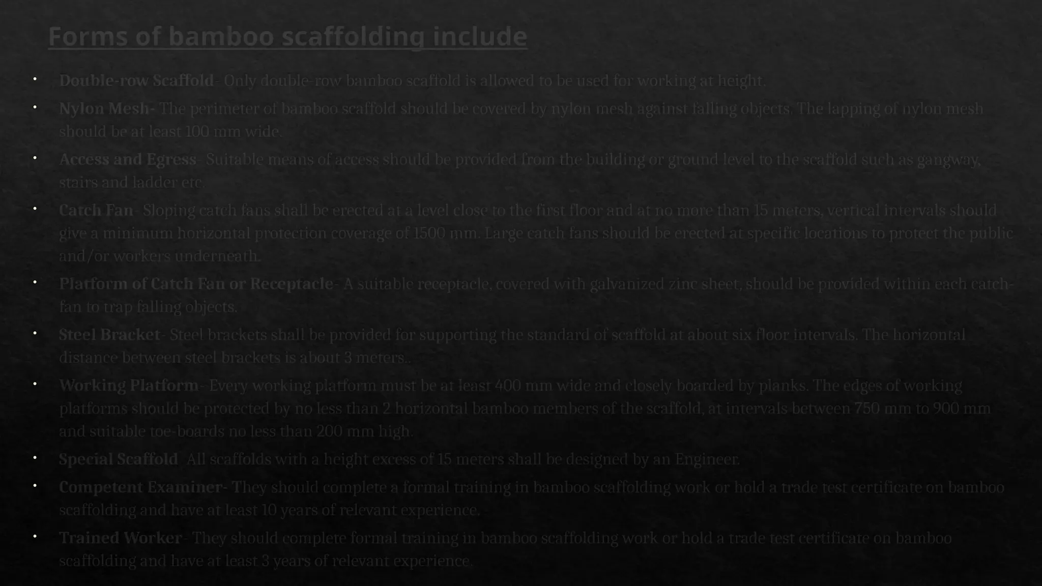 Forms of bamboo scaffolding include
• Double-row Scaffold- Only double-row bamboo scaffold is allowed to be used for working at height.
• Nylon Mesh- The perimeter of bamboo scaffold should be covered by nylon mesh against falling objects. The lapping of nylon mesh
should be at least 100 mm wide.
• Access and Egress- Suitable means of access should be provided from the building or ground level to the scaffold such as gangway,
stairs and ladder etc.
• Catch Fan- Sloping catch fans shall be erected at a level close to the first floor and at no more than 15 meters, vertical intervals should
give a minimum horizontal protection coverage of 1500 mm. Large catch fans should be erected at specific locations to protect the public
and/or workers underneath.
• Platform of Catch Fan or Receptacle- A suitable receptacle, covered with galvanized zinc sheet, should be provided within each catch-
fan to trap falling objects.
• Steel Bracket- Steel brackets shall be provided for supporting the standard of scaffold at about six floor intervals. The horizontal
distance between steel brackets is about 3 meters..
• Working Platform- Every working platform must be at least 400 mm wide and closely boarded by planks. The edges of working
platforms should be protected by no less than 2 horizontal bamboo members of the scaffold, at intervals between 750 mm to 900 mm
and suitable toe-boards no less than 200 mm high.
• Special Scaffold All scaffolds with a height excess of 15 meters shall be designed by an Engineer.
• Competent Examiner- They should complete a formal training in bamboo scaffolding work or hold a trade test certificate on bamboo
scaffolding and have at least 10 years of relevant experience.
• Trained Worker- They should complete formal training in bamboo scaffolding work or hold a trade test certificate on bamboo
scaffolding and have at least 3 years of relevant experience.
 