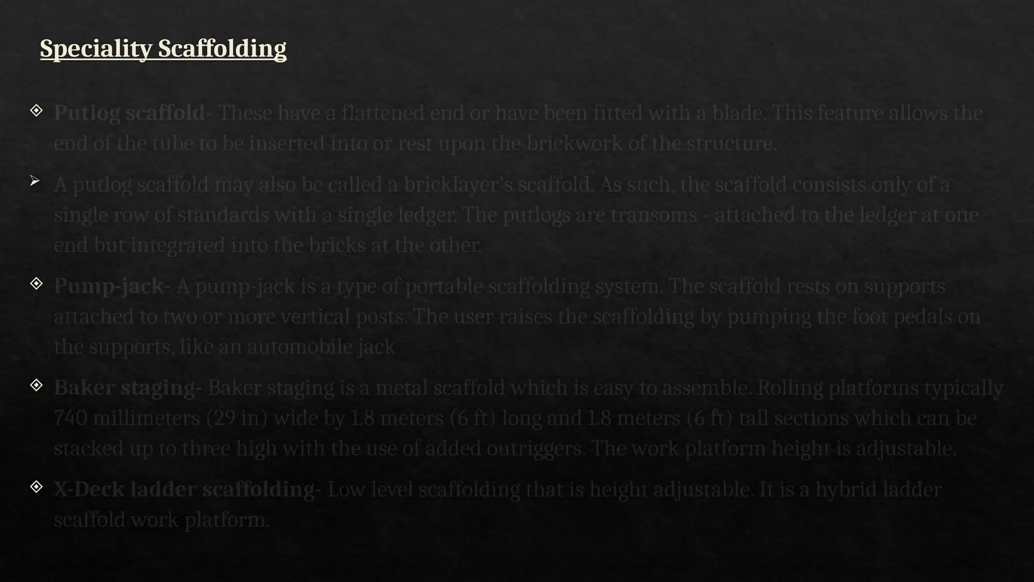 Speciality Scaffolding
 Putlog scaffold- These have a flattened end or have been fitted with a blade. This feature allows the
end of the tube to be inserted into or rest upon the brickwork of the structure.
 A putlog scaffold may also be called a bricklayer's scaffold. As such, the scaffold consists only of a
single row of standards with a single ledger. The putlogs are transoms - attached to the ledger at one
end but integrated into the bricks at the other.
 Pump-jack- A pump-jack is a type of portable scaffolding system. The scaffold rests on supports
attached to two or more vertical posts. The user raises the scaffolding by pumping the foot pedals on
the supports, like an automobile jack
 Baker staging- Baker staging is a metal scaffold which is easy to assemble. Rolling platforms typically
740 millimeters (29 in) wide by 1.8 meters (6 ft) long and 1.8 meters (6 ft) tall sections which can be
stacked up to three high with the use of added outriggers. The work platform height is adjustable.
 X-Deck ladder scaffolding- Low level scaffolding that is height adjustable. It is a hybrid ladder
scaffold work platform.
 