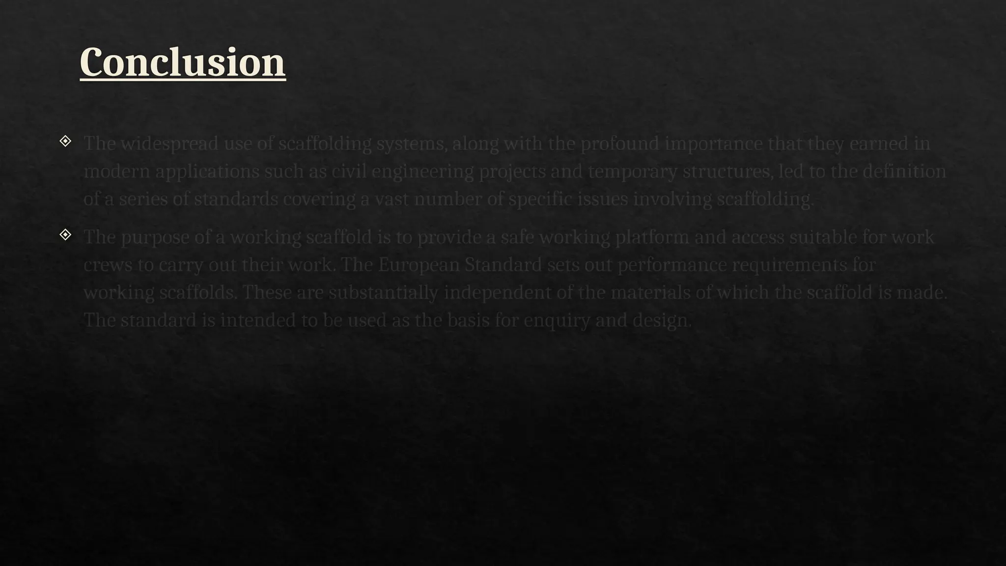 Conclusion
 The widespread use of scaffolding systems, along with the profound importance that they earned in
modern applications such as civil engineering projects and temporary structures, led to the definition
of a series of standards covering a vast number of specific issues involving scaffolding..
 The purpose of a working scaffold is to provide a safe working platform and access suitable for work
crews to carry out their work. The European Standard sets out performance requirements for
working scaffolds. These are substantially independent of the materials of which the scaffold is made.
The standard is intended to be used as the basis for enquiry and design.
 