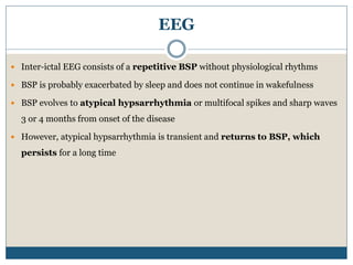 EEG
 Inter-ictal EEG consists of a repetitive BSP without physiological rhythms
 BSP is probably exacerbated by sleep and does not continue in wakefulness
 BSP evolves to atypical hypsarrhythmia or multifocal spikes and sharp waves
3 or 4 months from onset of the disease
 However, atypical hypsarrhythmia is transient and returns to BSP, which
persists for a long time
 