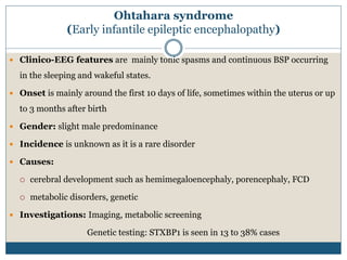 Ohtahara syndrome
(Early infantile epileptic encephalopathy)
 Clinico-EEG features are mainly tonic spasms and continuous BSP occurring
in the sleeping and wakeful states.
 Onset is mainly around the first 10 days of life, sometimes within the uterus or up
to 3 months after birth
 Gender: slight male predominance
 Incidence is unknown as it is a rare disorder
 Causes:
 cerebral development such as hemimegaloencephaly, porencephaly, FCD
 metabolic disorders, genetic
 Investigations: Imaging, metabolic screening
Genetic testing: STXBP1 is seen in 13 to 38% cases
 
