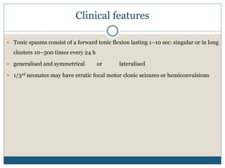 Clinical features
 Tonic spasms consist of a forward tonic flexion lasting 1–10 sec: singular or in long
clusters 10–300 times every 24 h
 generalised and symmetrical or lateralised
 1/3rd neonates may have erratic focal motor clonic seizures or hemiconvulsions
 