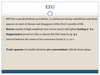EEG
 BSP has a pseudorhythmic periodicity, is continuous during wakefulness and sleep
 appears at onset of disease and disappears within first 6 months of life
 Bursts consist of high-amplitude slow waves mixed with spikes lasting 2–6 s
 Suppression period of a flat or almost-flat EEG lasts for 3–5 s
 interval between the onsets of two successive bursts is 5–10 s
 Tonic spasms of variable duration are concomitant with the burst phase
 