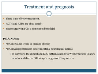 Treatment and prognosis
 There is no effective treatment.
 ACTH and AEDs are of no benefit
 Neurosurgery in FCD is sometimes beneficial
PROGNOSIS
 50% die within weeks or months of onset
 50% develop permanent severe mental & neurological deficits
 In survivors, the clinical and EEG patterns change to West syndrome in a few
months and then to LGS at age 2 to 3 years if they survive
 