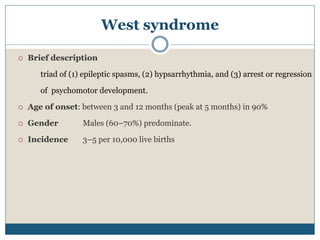 West syndrome
 Brief description
triad of (1) epileptic spasms, (2) hypsarrhythmia, and (3) arrest or regression
of psychomotor development.
 Age of onset: between 3 and 12 months (peak at 5 months) in 90%
 Gender Males (60–70%) predominate.
 Incidence 3–5 per 10,000 live births
 
