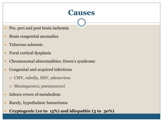 Causes
 Pre, peri and post brain ischemia
 Brain congenital anomalies
 Tuberous sclerosis
 Focal cortical dysplasia
 Chromosomal abnormalities: Down’s syndrome
 Congenital and acquired infections
 CMV, rubella, HSV, adenovirus
 Meningococci, pneumococci
 Inborn errors of metabolism
 Rarely, hypothalmic hamartoma
 Cryptogenic (10 to 15%) and idiopathic (5 to 30%)
 