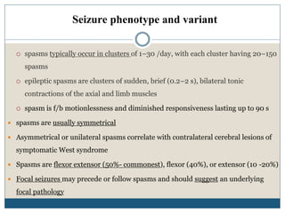 Seizure phenotype and variant
 spasms typically occur in clusters of 1–30 /day, with each cluster having 20–150
spasms
 epileptic spasms are clusters of sudden, brief (0.2–2 s), bilateral tonic
contractions of the axial and limb muscles
 spasm is f/b motionlessness and diminished responsiveness lasting up to 90 s
 spasms are usually symmetrical
 Asymmetrical or unilateral spasms correlate with contralateral cerebral lesions of
symptomatic West syndrome
 Spasms are flexor extensor (50%- commonest), flexor (40%), or extensor (10 -20%)
 Focal seizures may precede or follow spasms and should suggest an underlying
focal pathology
 