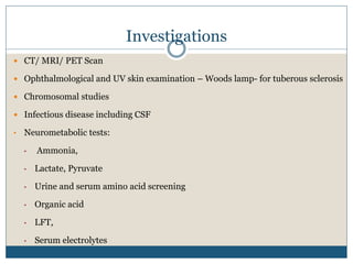 Investigations
 CT/ MRI/ PET Scan
 Ophthalmological and UV skin examination – Woods lamp- for tuberous sclerosis
 Chromosomal studies
 Infectious disease including CSF
• Neurometabolic tests:
• Ammonia,
• Lactate, Pyruvate
• Urine and serum amino acid screening
• Organic acid
• LFT,
• Serum electrolytes
 