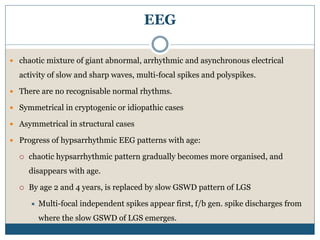 EEG
 chaotic mixture of giant abnormal, arrhythmic and asynchronous electrical
activity of slow and sharp waves, multi-focal spikes and polyspikes.
 There are no recognisable normal rhythms.
 Symmetrical in cryptogenic or idiopathic cases
 Asymmetrical in structural cases
 Progress of hypsarrhythmic EEG patterns with age:
 chaotic hypsarrhythmic pattern gradually becomes more organised, and
disappears with age.
 By age 2 and 4 years, is replaced by slow GSWD pattern of LGS
 Multi-focal independent spikes appear first, f/b gen. spike discharges from
where the slow GSWD of LGS emerges.
 