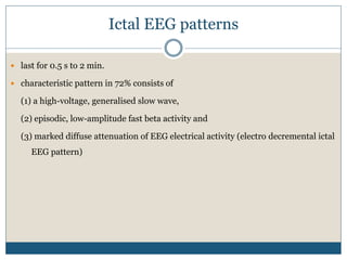 Ictal EEG patterns
 last for 0.5 s to 2 min.
 characteristic pattern in 72% consists of
(1) a high-voltage, generalised slow wave,
(2) episodic, low-amplitude fast beta activity and
(3) marked diffuse attenuation of EEG electrical activity (electro decremental ictal
EEG pattern)
 