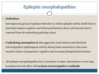 Epileptic encephalopathies
 Definition:
heterogeneous group of epileptic disorders in which epileptic activity itself (ictal or
interictal) impairs cognitive and behavioral function above and beyond what is
expected from the underlying pathology alone
 Underlying assumption is that aggressive ictal (seizure) and electrical
(electrographic) epileptogenic activity during brain maturation is the main
causative factor of progressive cognitive and neuropsychological deterioration
 All epileptic encephalopathies have a tendency to abate, discontinue or even stop
in adolescence but often with serious neurocognitive residuals
 