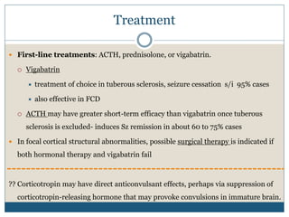 Treatment
 First-line treatments: ACTH, prednisolone, or vigabatrin.
 Vigabatrin
 treatment of choice in tuberous sclerosis, seizure cessation s/i 95% cases
 also effective in FCD
 ACTH may have greater short-term efficacy than vigabatrin once tuberous
sclerosis is excluded- induces Sz remission in about 60 to 75% cases
 In focal cortical structural abnormalities, possible surgical therapy is indicated if
both hormonal therapy and vigabatrin fail
?? Corticotropin may have direct anticonvulsant effects, perhaps via suppression of
corticotropin-releasing hormone that may provoke convulsions in immature brain.
 