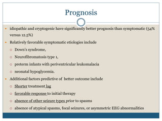 Prognosis
 idiopathic and cryptogenic have significantly better prognosis than symptomatic (54%
versus 12.5%)
 Relatively favorable symptomatic etiologies include
 Down’s syndrome,
 Neurofibromatosis type 1,
 preterm infants with periventricular leukomalacia
 neonatal hypoglycemia.
 Additional factors predictive of better outcome include
 Shorter treatment lag
 favorable response to initial therapy
 absence of other seizure types prior to spasms
 absence of atypical spasms, focal seizures, or asymmetric EEG abnormalities
 