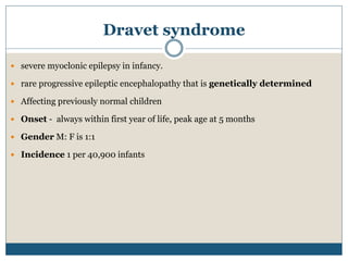 Dravet syndrome
 severe myoclonic epilepsy in infancy.
 rare progressive epileptic encephalopathy that is genetically determined
 Affecting previously normal children
 Onset - always within first year of life, peak age at 5 months
 Gender M: F is 1:1
 Incidence 1 per 40,900 infants
 