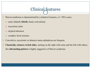 Clinical features
 Dravet syndrome is characterized by a tetrad of seizures, s/i >50% cases:
 early infantile febrile clonic convulsions
 myoclonic jerks
 atypical absences
 complex focal seizures.
 Convulsive, myoclonic or absence status epilepticus are frequent.
 Classically, seizures switch sides, starting on the right with some and the left with others;
this alternating pattern is highly suggestive of Dravet syndrome.
 