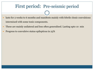 First period: Pre-seismic period
 lasts for 2 weeks to 6 months and manifests mainly with febrile clonic convulsions
intermixed with some tonic components.
 These are mainly unilateral and less often generalised. Lasting upto 10 min
 Progress to convulsive status epilepticus in 25%
 