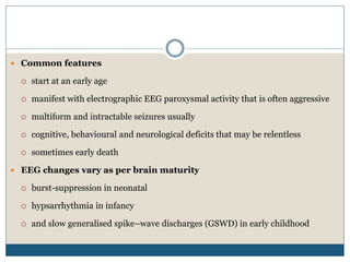  Common features
 start at an early age
 manifest with electrographic EEG paroxysmal activity that is often aggressive
 multiform and intractable seizures usually
 cognitive, behavioural and neurological deficits that may be relentless
 sometimes early death
 EEG changes vary as per brain maturity
 burst-suppression in neonatal
 hypsarrhythmia in infancy
 and slow generalised spike–wave discharges (GSWD) in early childhood
 