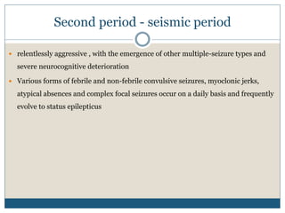 Second period - seismic period
 relentlessly aggressive , with the emergence of other multiple-seizure types and
severe neurocognitive deterioration
 Various forms of febrile and non-febrile convulsive seizures, myoclonic jerks,
atypical absences and complex focal seizures occur on a daily basis and frequently
evolve to status epilepticus
 