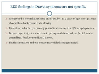 EEG findings in Dravet syndrome are not specific.
 background is normal at epilepsy onset, but by 1 to 2 years of age, most patients
show diffuse background theta slowing.
 Epileptiform discharges (usually generalized) are seen in 25% at epilepsy onset.
 Between age 2 -5 yrs, an increase in paroxysmal abnormalities (which can be
generalized, focal, or multifocal) is seen.
 Photic stimulation and eye closure may elicit discharges in 25%
 