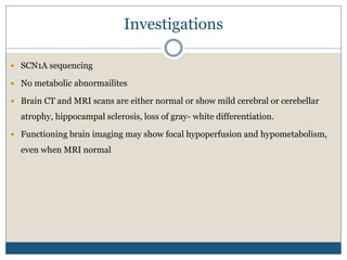 Investigations
 SCN1A sequencing
 No metabolic abnormailites
 Brain CT and MRI scans are either normal or show mild cerebral or cerebellar
atrophy, hippocampal sclerosis, loss of gray- white differentiation.
 Functioning brain imaging may show focal hypoperfusion and hypometabolism,
even when MRI normal
 